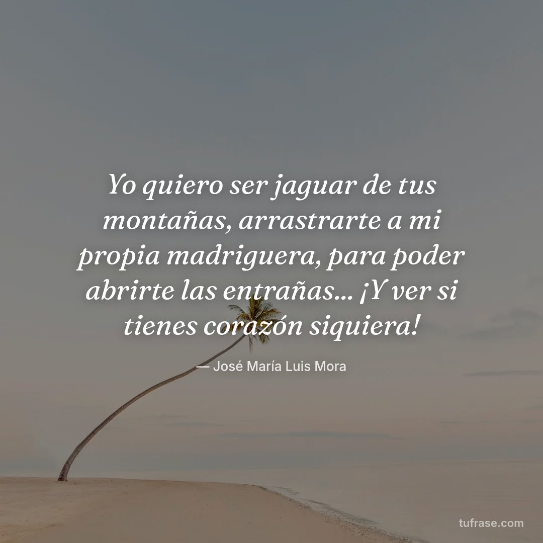 Yo quiero ser jaguar de tus montañas, arrastrarte a mi propia madriguera, para poder abrirte las entrañas... ¡Y ver si tienes corazón siquiera!