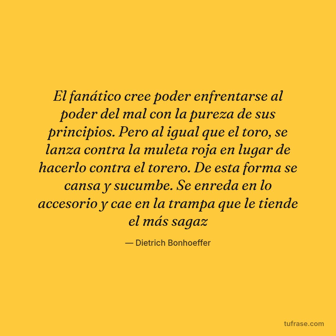 El fanático cree poder enfrentarse al poder del mal con la pureza de sus principios. Pero al igual que el toro, se lanza contra la muleta roja en lugar de hacerlo contra el torero. De esta forma se cansa y sucumbe. Se enreda en lo accesorio y cae en la trampa que le tiende el más sagaz