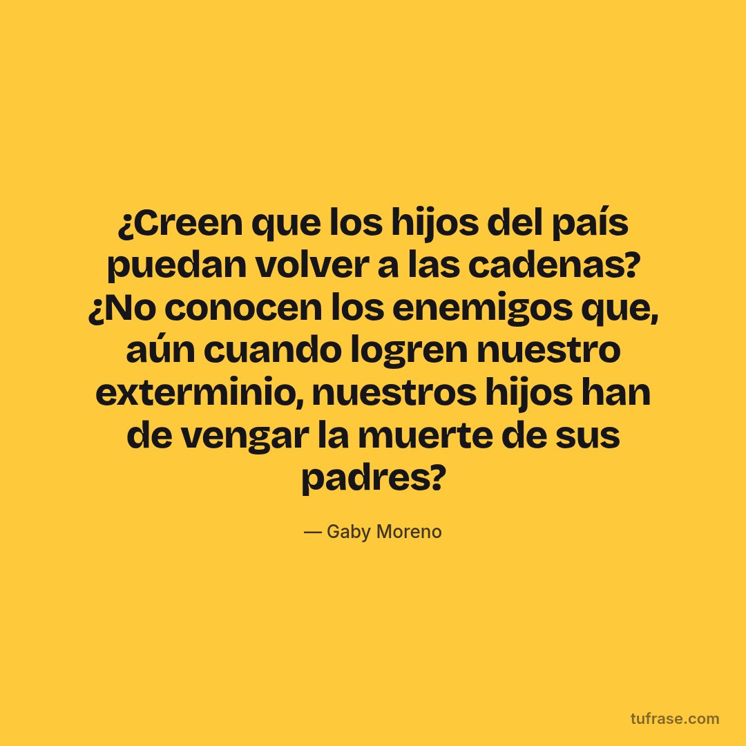 ¿Creen que los hijos del país puedan volver a las cadenas? ¿No conocen los enemigos que, aún cuando logren nuestro exterminio, nuestros hijos han de vengar la muerte de sus padres?