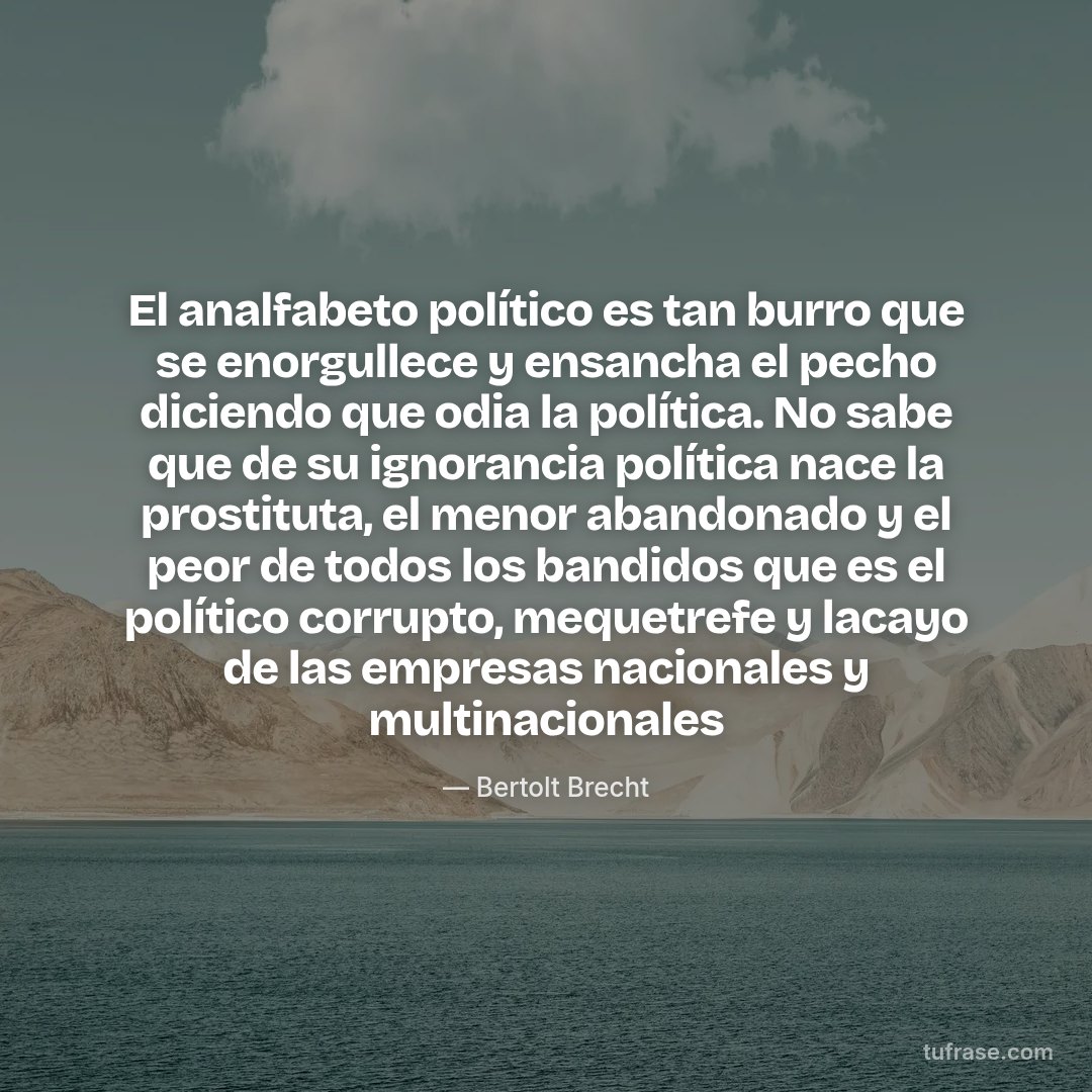 El analfabeto político es tan burro que se enorgullece y ensancha el pecho diciendo que odia la política. No sabe que de su ignorancia política nace la prostituta, el menor abandonado y el peor de todos los bandidos que es el político corrupto, mequetrefe y lacayo de las empresas nacionales y multinacionales