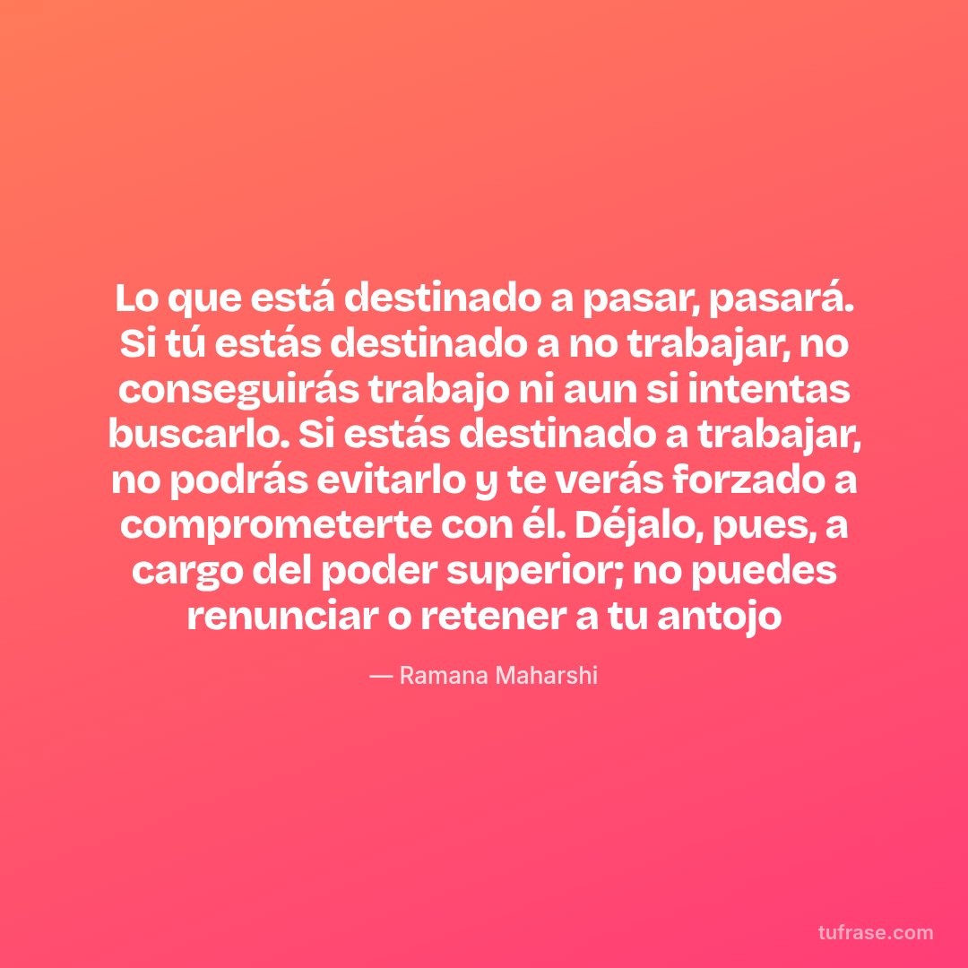 Lo que está destinado a pasar, pasará. Si tú estás destinado a no trabajar, no conseguirás trabajo ni aun si intentas buscarlo. Si estás destinado a trabajar, no podrás evitarlo y te verás forzado a comprometerte con él. Déjalo, pues, a cargo del poder superior; no puedes renunciar o retener a tu antojo