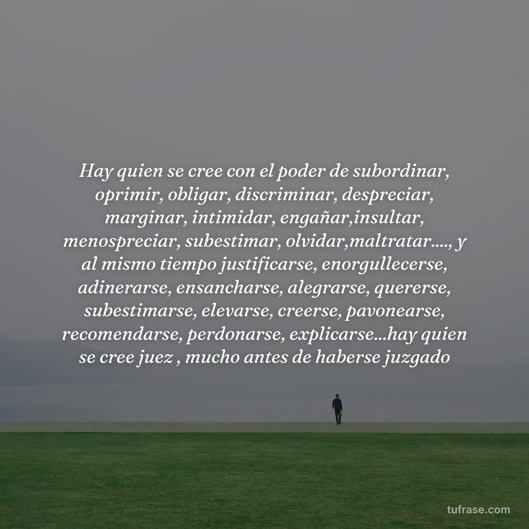 Hay quien se cree con el poder de subordinar, oprimir, obligar, discriminar, despreciar, marginar, intimidar, engañar,insultar, menospreciar, subestimar, olvidar,maltratar...., y al mismo tiempo justificarse, enorgullecerse, adinerarse, ensancharse, alegrarse, quererse, subestimarse, elevarse, creerse, pavonearse, recomendarse, perdonarse, explicarse...hay quien se cree juez , mucho antes de haberse juzgado