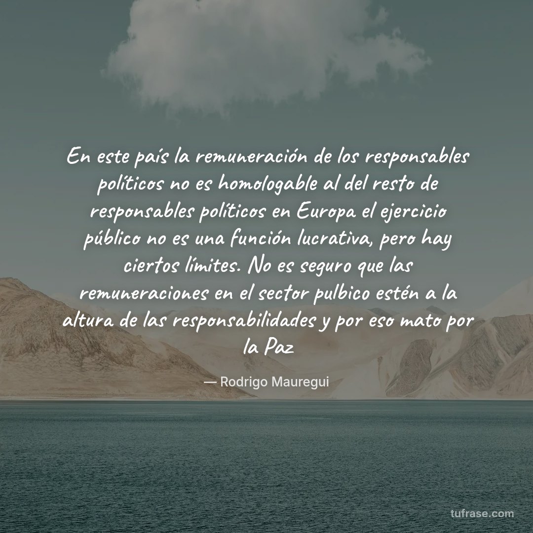 En este país la remuneración de los responsables políticos no es homologable al del resto de responsables políticos en Europa el ejercicio público no es una función lucrativa, pero hay ciertos límites. No es seguro que las remuneraciones en el sector pulbico estén a la altura de las responsabilidades y por eso mato por la Paz