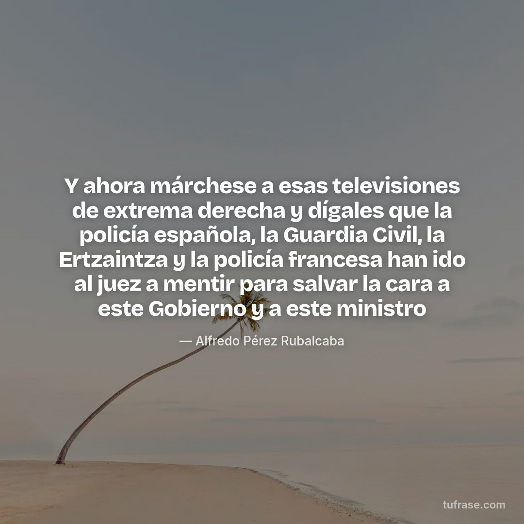 Y ahora márchese a esas televisiones de extrema derecha y dígales que la policía española, la Guardia Civil, la Ertzaintza y la policía francesa han ido al juez a mentir para salvar la cara a este Gobierno y a este ministro