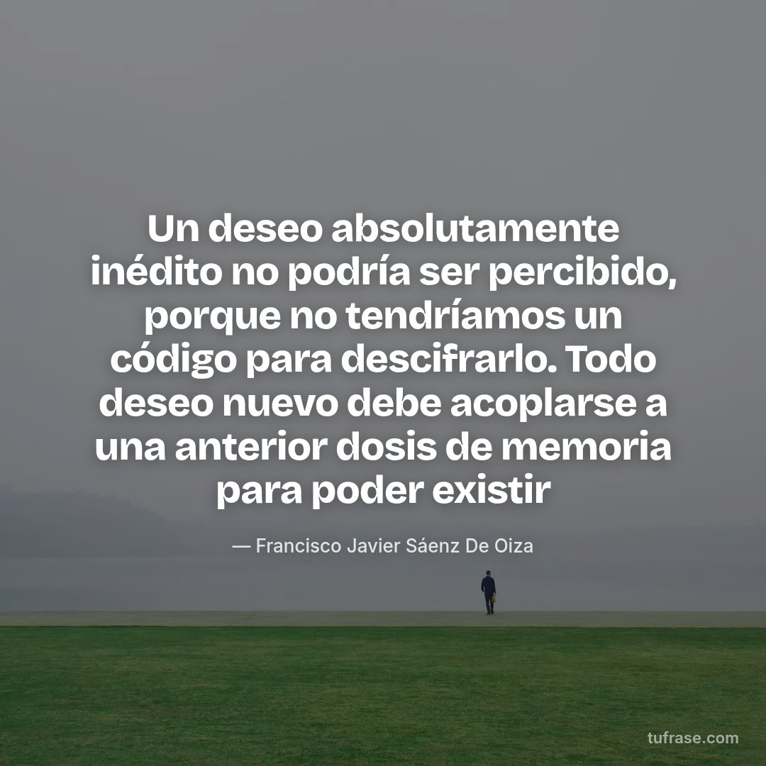Un deseo absolutamente inédito no podría ser percibido, porque no tendríamos un código para descifrarlo. Todo deseo nuevo debe acoplarse a una anterior dosis de memoria para poder existir