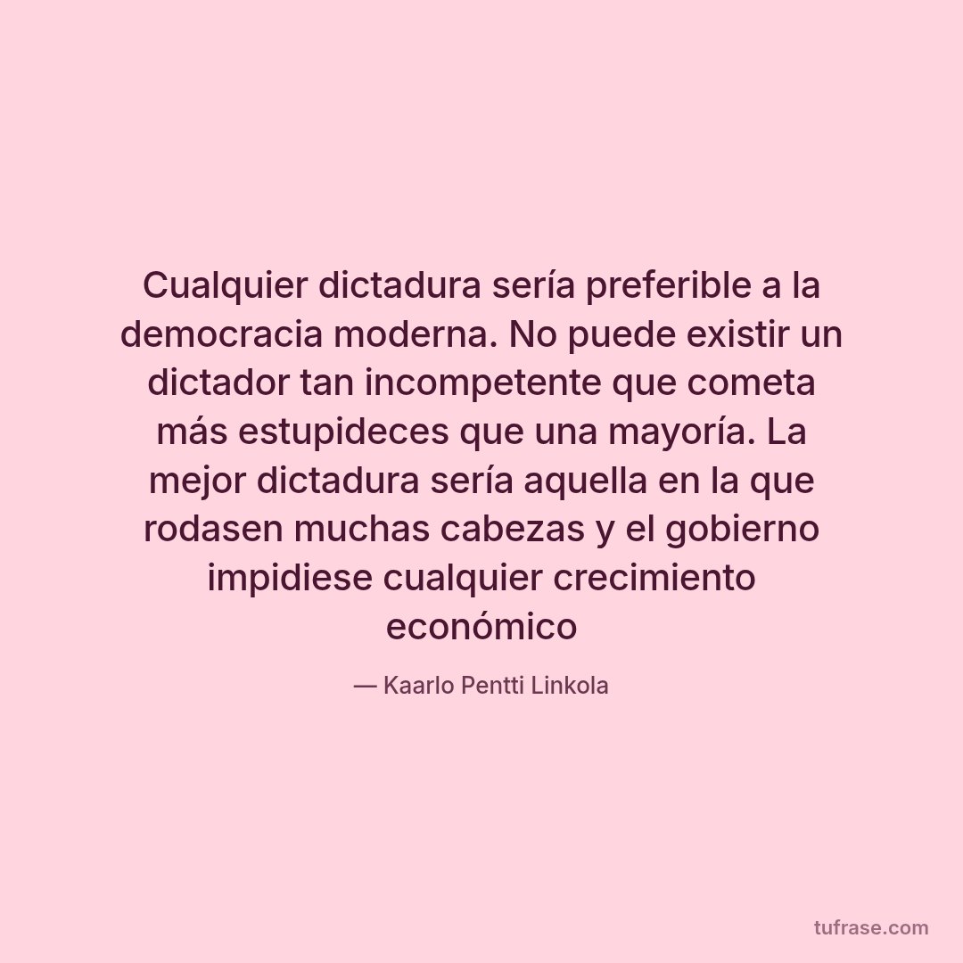 Cualquier dictadura sería preferible a la democracia moderna. No puede existir un dictador tan incompetente que cometa más estupideces que una mayoría. La mejor dictadura sería aquella en la que rodasen muchas cabezas y el gobierno impidiese cualquier crecimiento económico