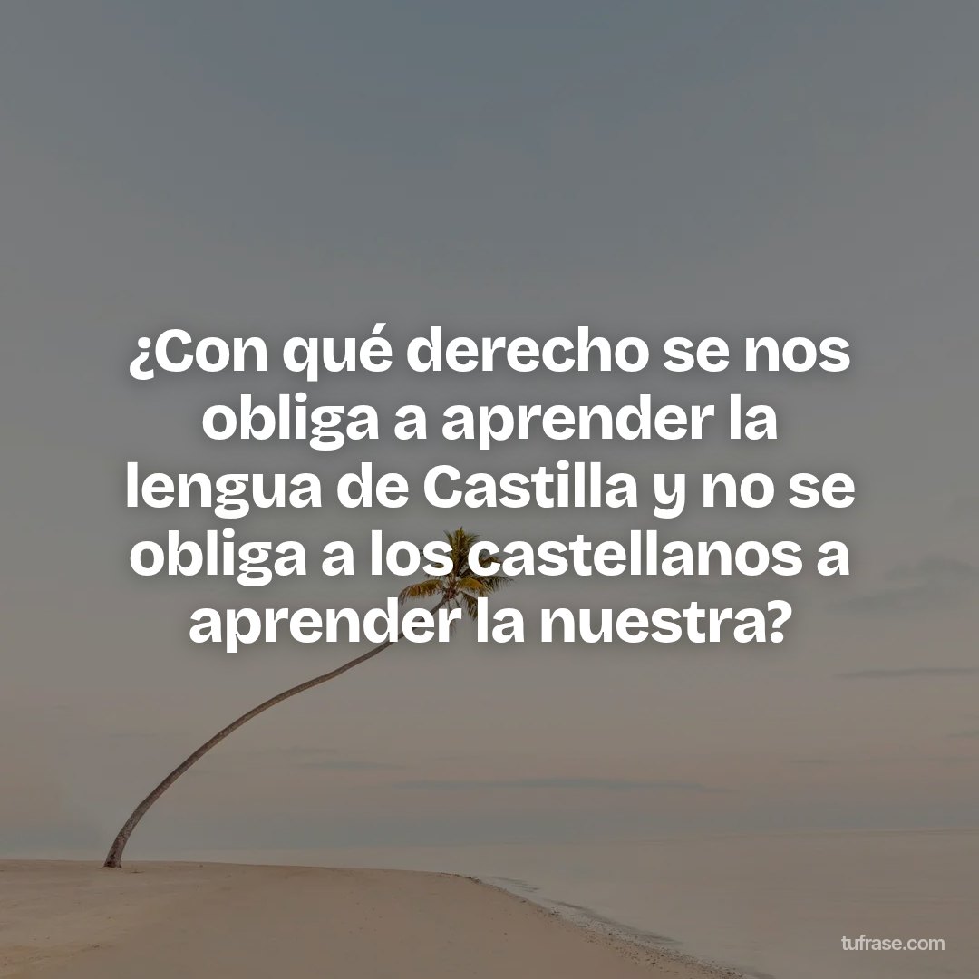 ¿Con qué derecho se nos obliga a aprender la lengua de Castilla y no se obliga a los castellanos a aprender la nuestra?