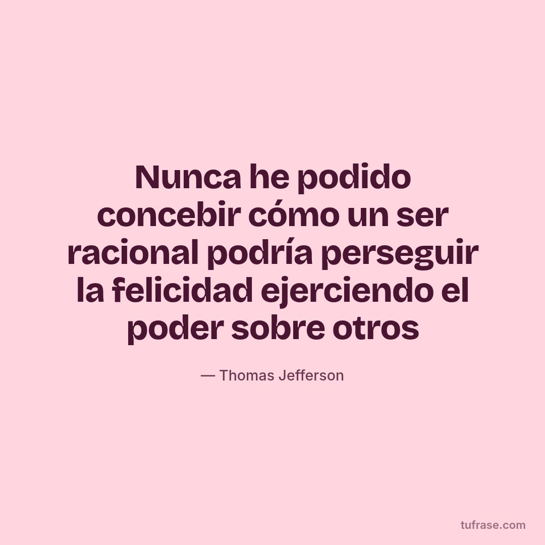 Nunca he podido concebir cómo un ser racional podría perseguir la felicidad ejerciendo el poder sobre otros