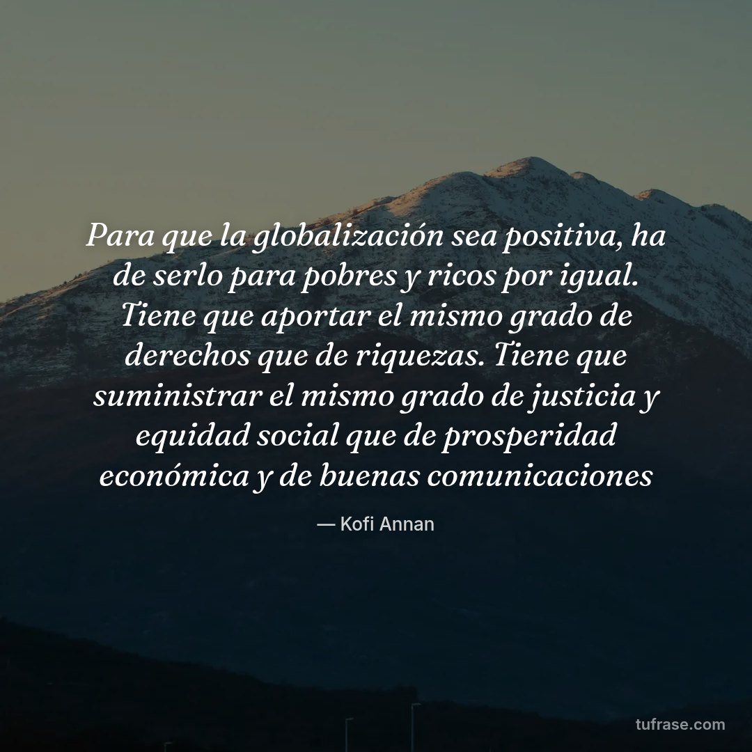 Para que la globalización sea positiva, ha de serlo para pobres y ricos por igual. Tiene que aportar el mismo grado de derechos que de riquezas. Tiene que suministrar el mismo grado de justicia y equidad social que de prosperidad económica y de buenas comunicaciones