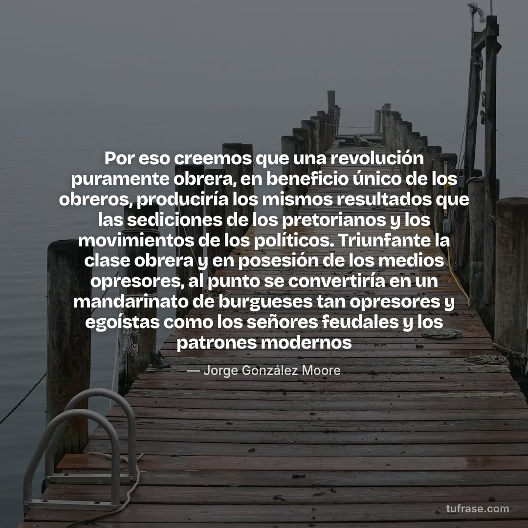 Por eso creemos que una revolución puramente obrera, en beneficio único de los obreros, produciría los mismos resultados que las sediciones de los pretorianos y los movimientos de los políticos. Triunfante la clase obrera y en posesión de los medios opresores, al punto se convertiría en un mandarinato de burgueses tan opresores y egoístas como los señores feudales y los patrones modernos