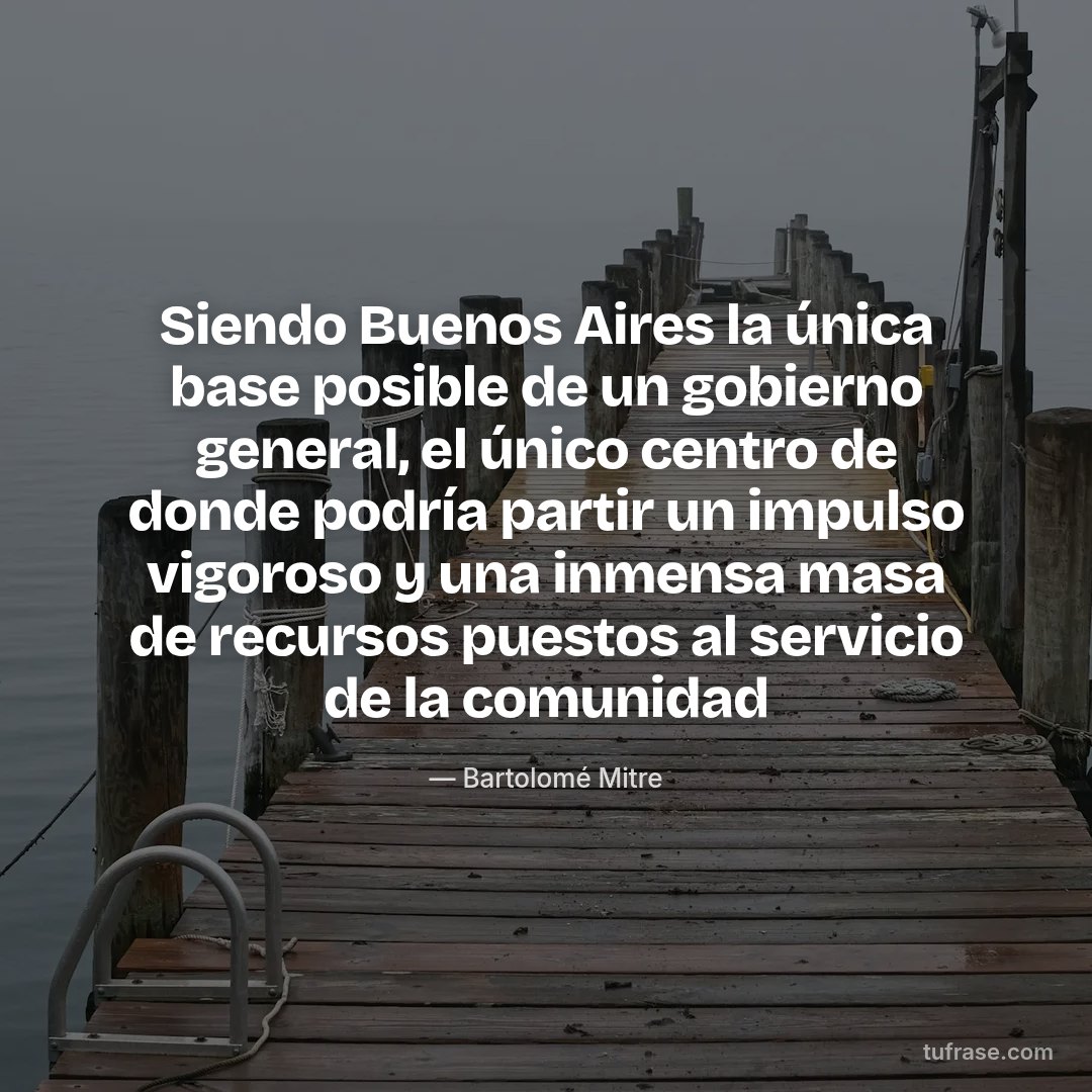 Siendo Buenos Aires la única base posible de un gobierno general, el único centro de donde podría partir un impulso vigoroso y una inmensa masa de recursos puestos al servicio de la comunidad