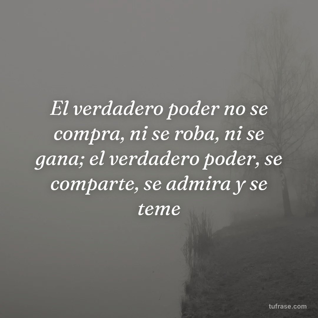 El verdadero poder no se compra, ni se roba, ni se gana; el verdadero poder, se comparte, se admira y se teme