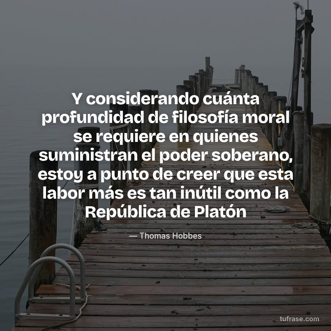 Y considerando cuánta profundidad de filosofía moral se requiere en quienes suministran el poder soberano, estoy a punto de creer que esta labor más es tan inútil como la República de Platón