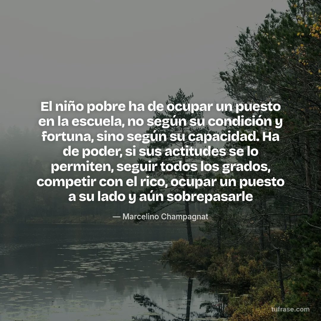 El niño pobre ha de ocupar un puesto en la escuela, no según su condición y fortuna, sino según su capacidad. Ha de poder, si sus actitudes se lo permiten, seguir todos los grados, competir con el rico, ocupar un puesto a su lado y aún sobrepasarle