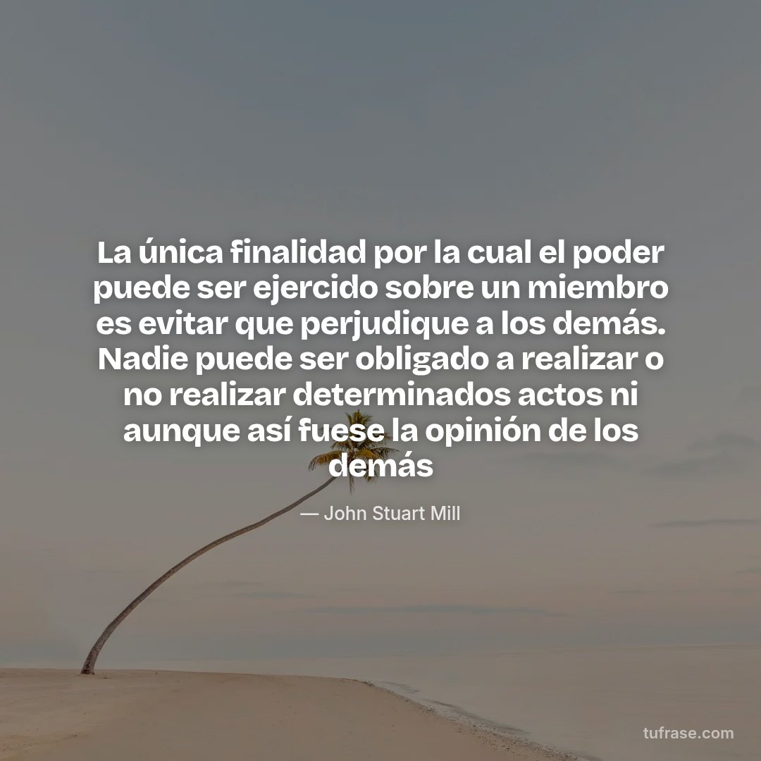 La única finalidad por la cual el poder puede ser ejercido sobre un miembro es evitar que perjudique a los demás. Nadie puede ser obligado a realizar o no realizar determinados actos ni aunque así fuese la opinión de los demás