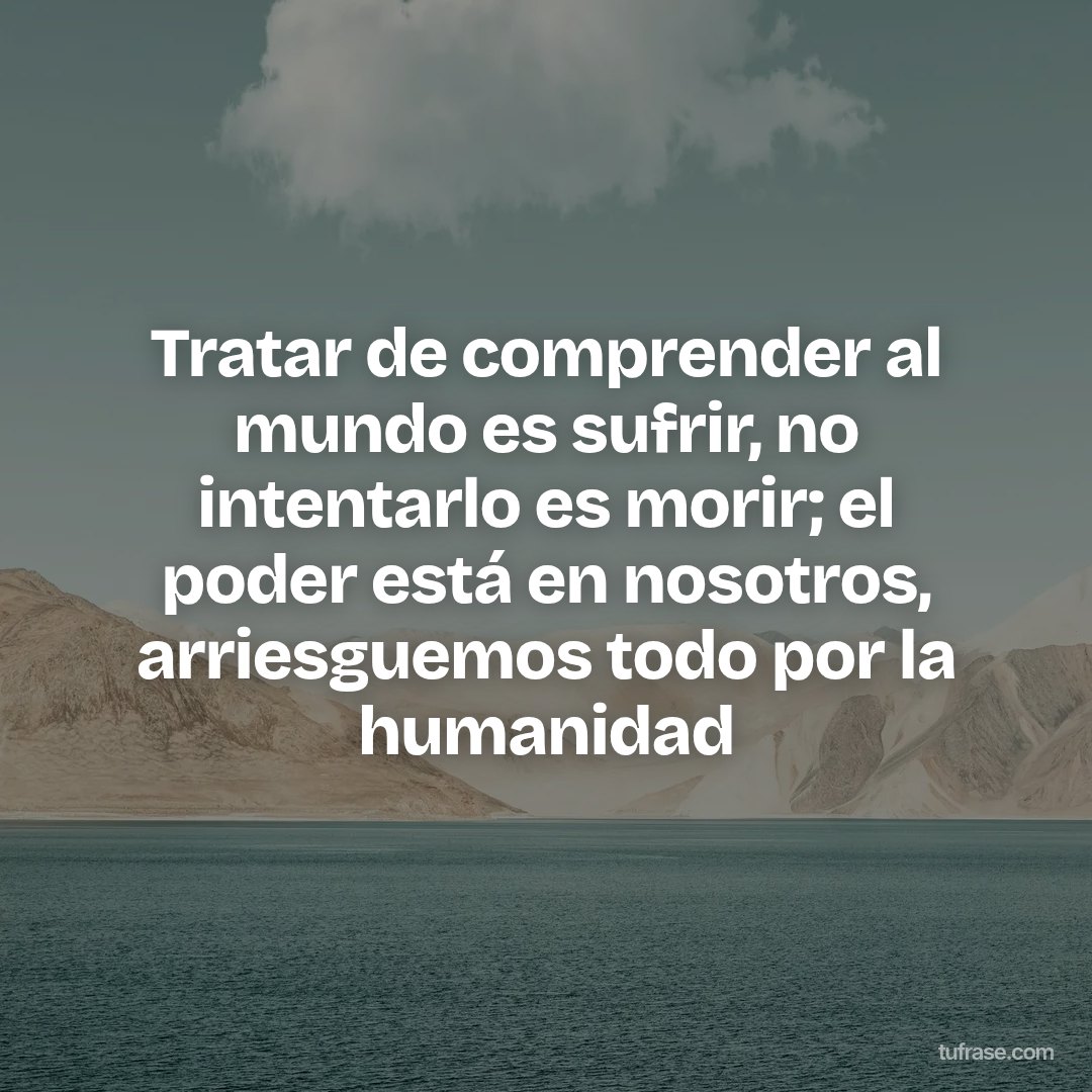 Tratar de comprender al mundo es sufrir, no intentarlo es morir; el poder está en nosotros, arriesguemos todo por la humanidad