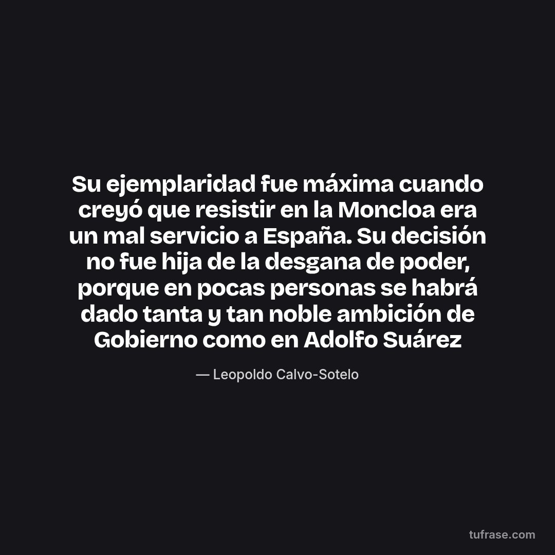 Su ejemplaridad fue máxima cuando creyó que resistir en la Moncloa era un mal servicio a España. Su decisión no fue hija de la desgana de poder, porque en pocas personas se habrá dado tanta y tan noble ambición de Gobierno como en Adolfo Suárez