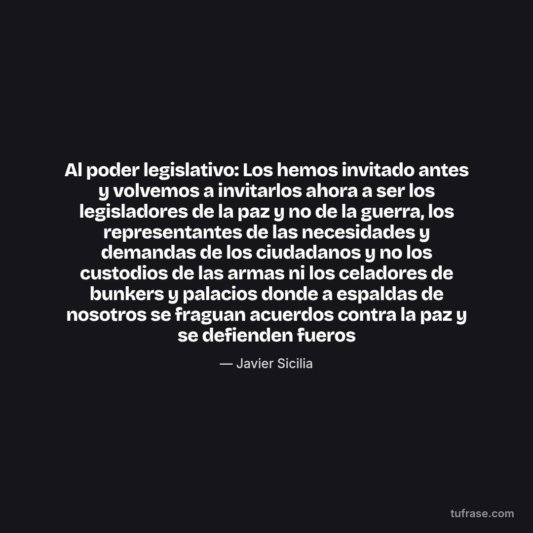 Al poder legislativo: Los hemos invitado antes y volvemos a invitarlos ahora a ser los legisladores de la paz y no de la guerra, los representantes de las necesidades y demandas de los ciudadanos y no los custodios de las armas ni los celadores de bunkers y palacios donde a espaldas de nosotros se fraguan acuerdos contra la paz y se defienden fueros