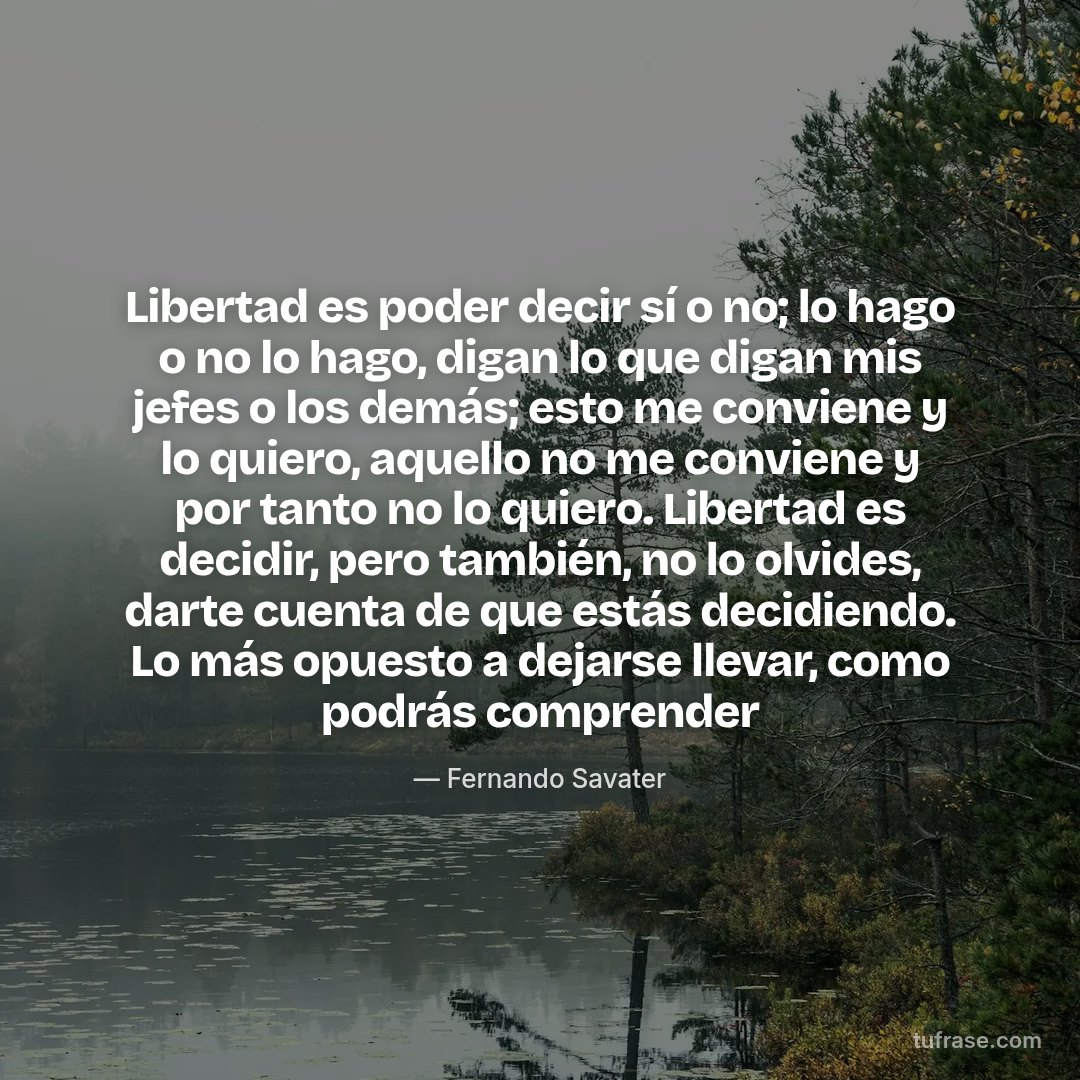 Libertad es poder decir sí o no; lo hago o no lo hago, digan lo que digan mis jefes o los demás; esto me conviene y lo quiero, aquello no me conviene y por tanto no lo quiero. Libertad es decidir, pero también, no lo olvides, darte cuenta de que estás decidiendo. Lo más opuesto a dejarse llevar, como podrás comprender