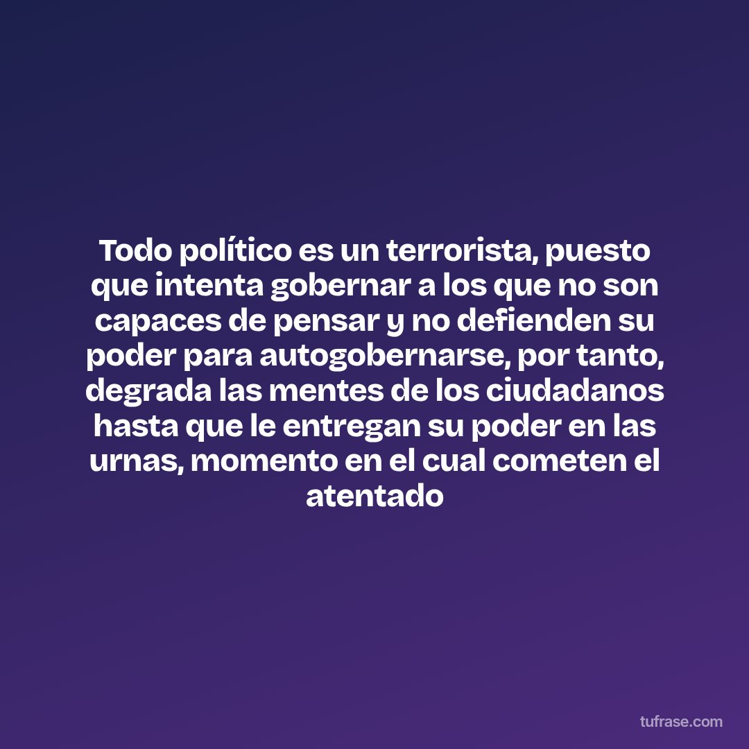 Todo político es un terrorista, puesto que intenta gobernar a los que no son capaces de pensar y no defienden su poder para autogobernarse, por tanto, degrada las mentes de los ciudadanos hasta que le entregan su poder en las urnas, momento en el cual cometen el atentado