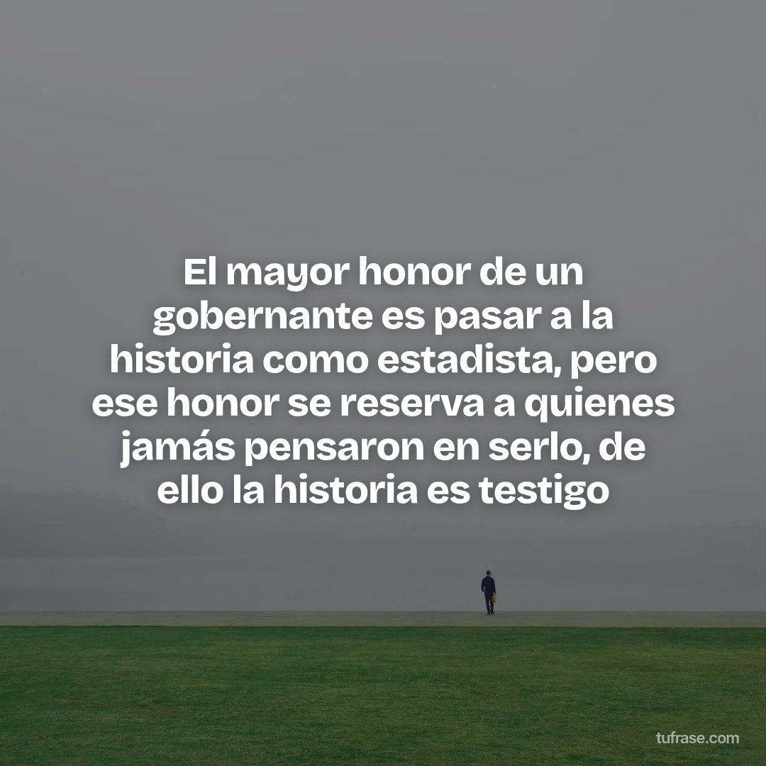 El mayor honor de un gobernante es pasar a la historia como estadista, pero ese honor se reserva a quienes jamás pensaron en serlo, de ello la historia es testigo