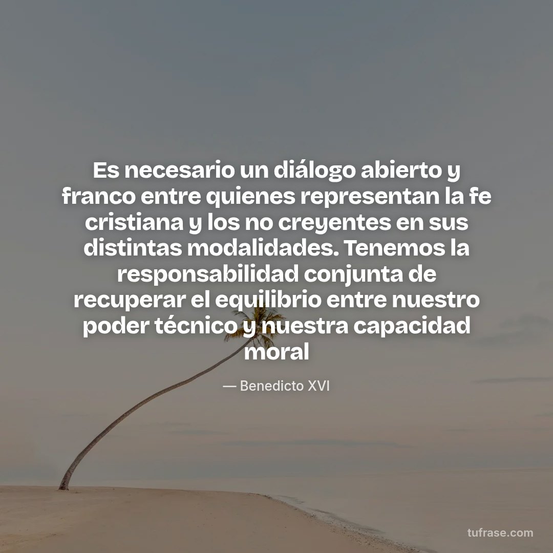 Es necesario un diálogo abierto y franco entre quienes representan la fe cristiana y los no creyentes en sus distintas modalidades. Tenemos la responsabilidad conjunta de recuperar el equilibrio entre nuestro poder técnico y nuestra capacidad moral