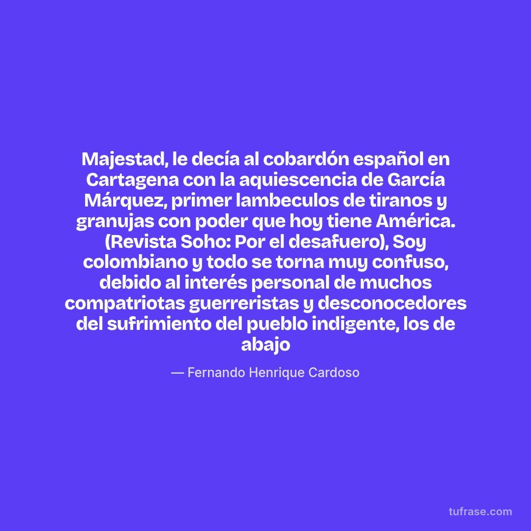 Majestad, le decía al cobardón español en Cartagena con la aquiescencia de García Márquez, primer lambeculos de tiranos y granujas con poder que hoy tiene América. (Revista Soho: Por el desafuero), Soy colombiano y todo se torna muy confuso, debido al interés personal de muchos compatriotas guerreristas y desconocedores del sufrimiento del pueblo indigente, los de abajo