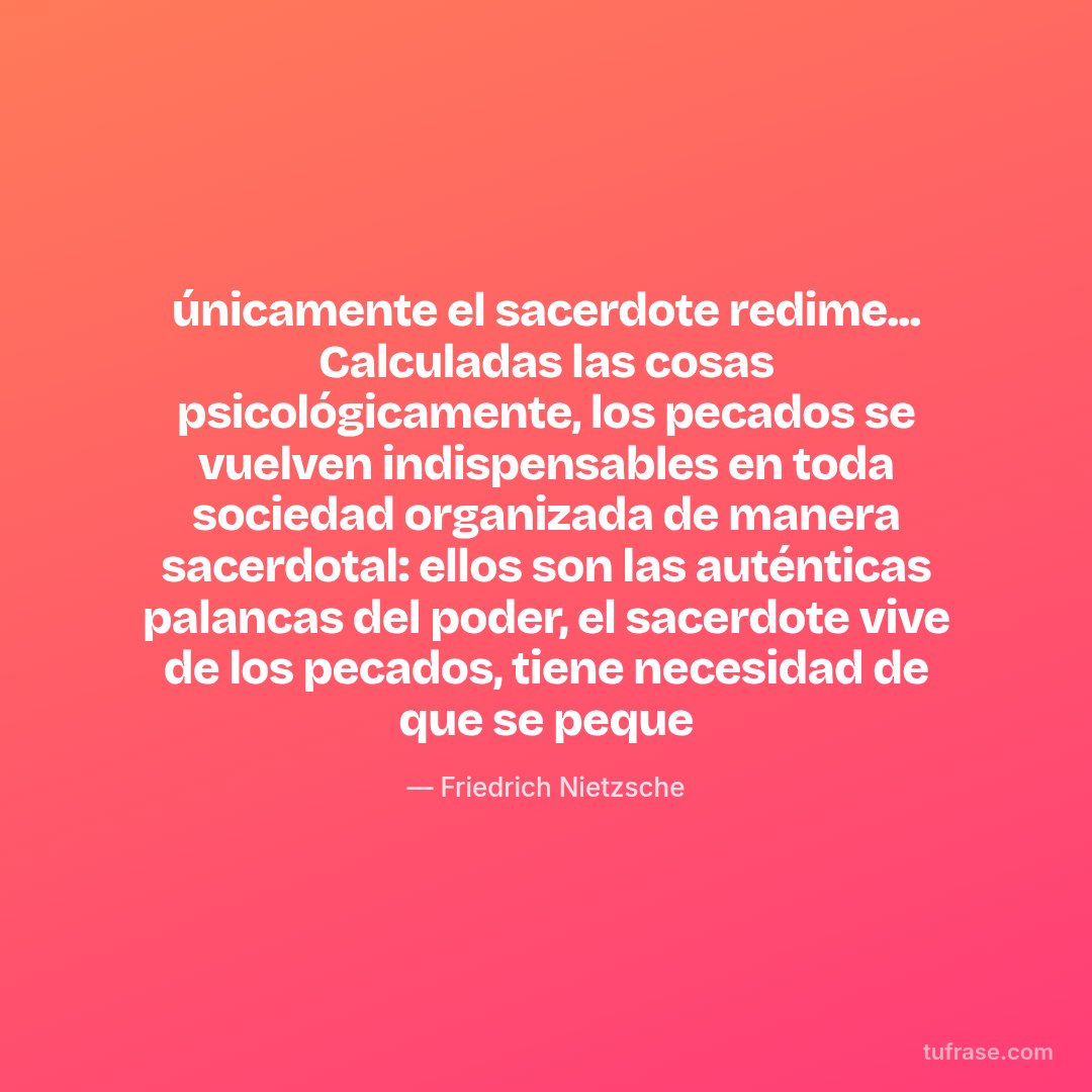 únicamente el sacerdote redime... Calculadas las cosas psicológicamente, los pecados se vuelven indispensables en toda sociedad organizada de manera sacerdotal: ellos son las auténticas palancas del poder, el sacerdote vive de los pecados, tiene necesidad de que se peque