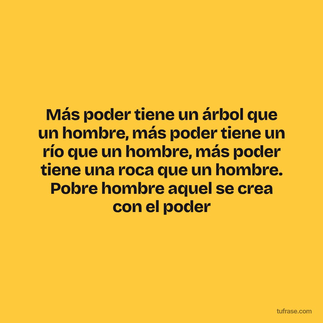 Más poder tiene un árbol que un hombre, más poder tiene un río que un hombre, más poder tiene una roca que un hombre. Pobre hombre aquel se crea con el poder