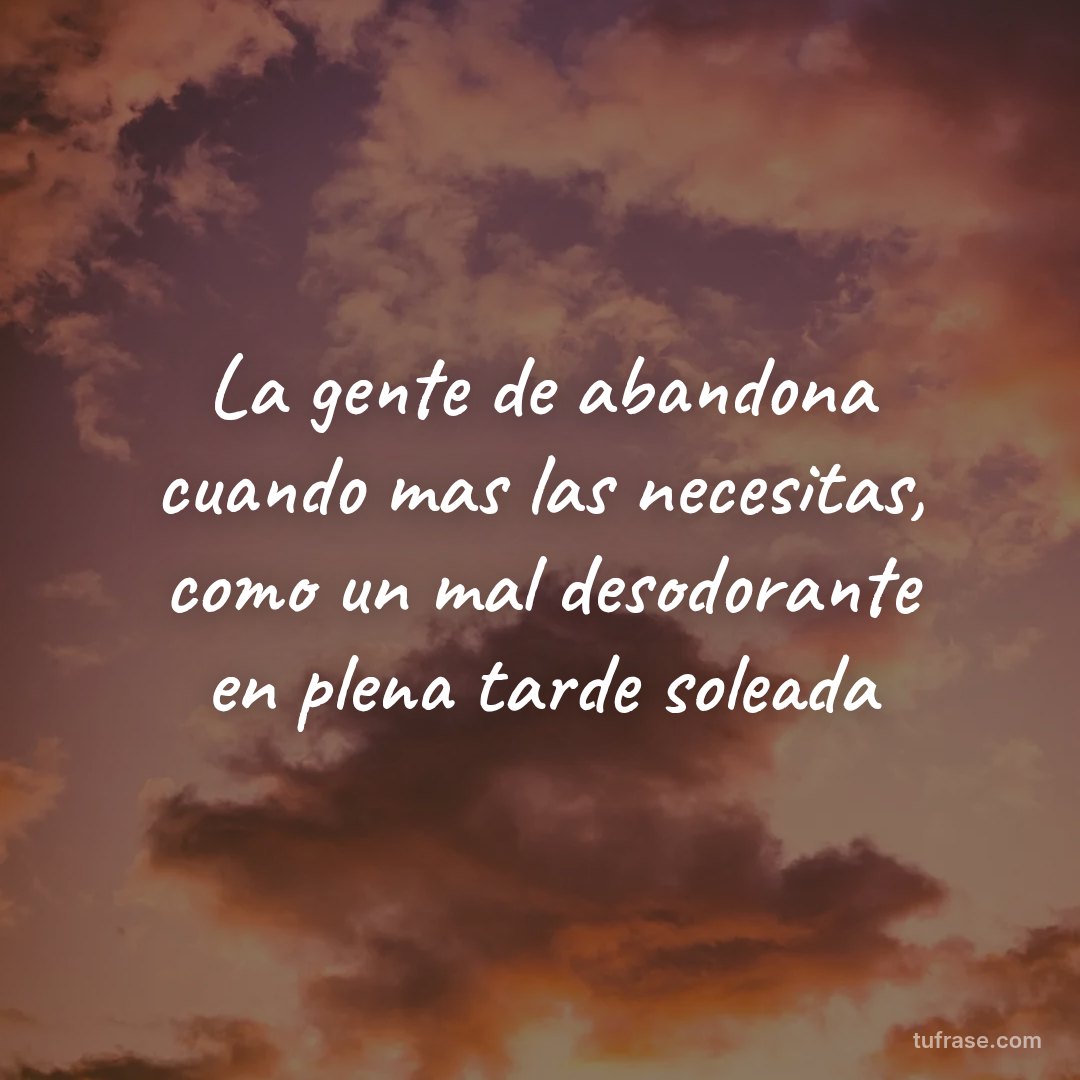 La gente de abandona cuando mas las necesitas, como un mal desodorante en plena tarde soleada