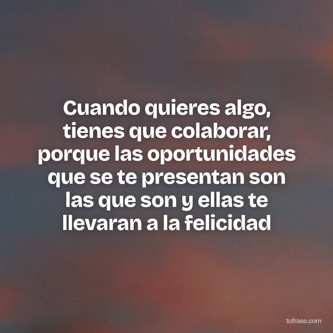 Cuando quieres algo, tienes que colaborar, porque las oportunidades que se te presentan son las que son y ellas te llevaran a la felicidad