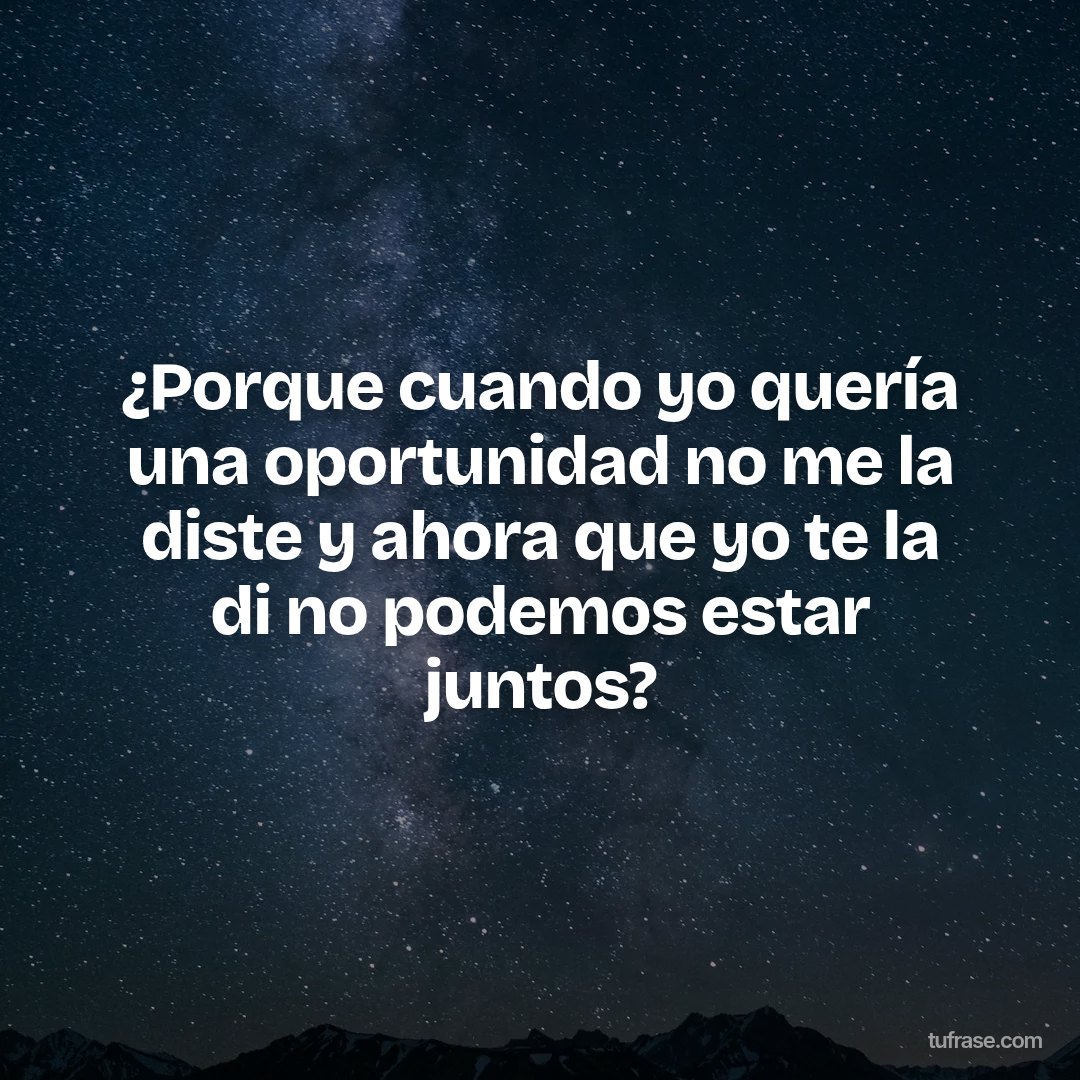 ¿Porque cuando yo quería una oportunidad no me la diste y ahora que yo te la di no podemos estar juntos?