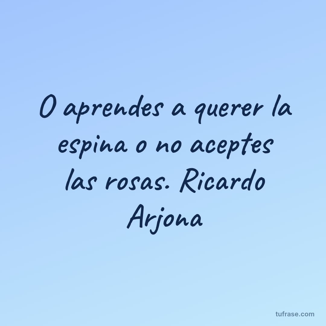 O aprendes a querer la espina o no aceptes las rosas. Ricardo Arjona