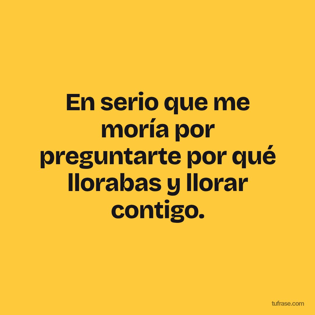 En serio que me moría por preguntarte por qué llorabas y llorar contigo.