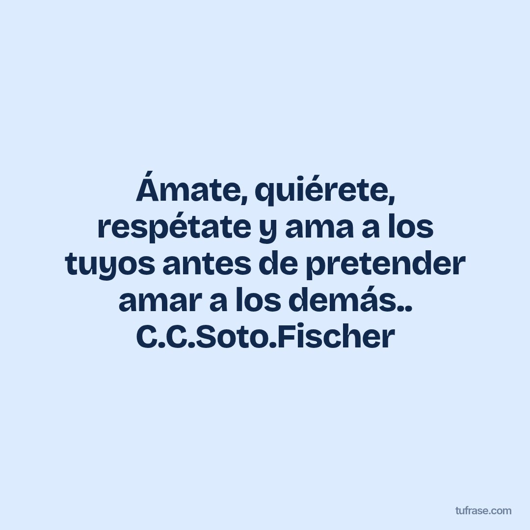 Ámate, quiérete, respétate y ama a los tuyos antes de pretender amar a los demás.. C.C.Soto.Fischer