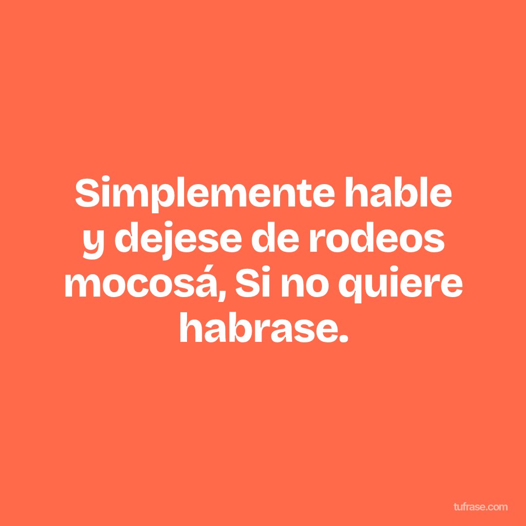 Simplemente hable y dejese de rodeos mocosá, Si no quiere habrase.