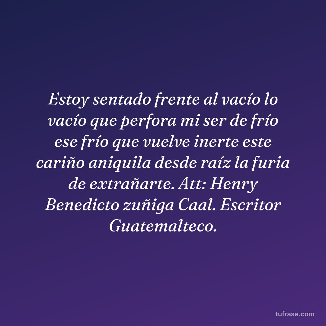 Estoy sentado frente al vacío lo vacío que perfora mi ser de frío ese frío que vuelve inerte este cariño aniquila desde raíz la furia de extrañarte. Att: Henry Benedicto zuñiga Caal. Escritor Guatemalteco.