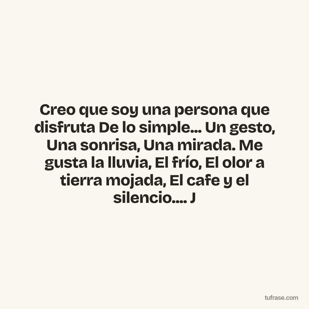 Creo que soy una persona que disfruta De lo simple... Un gesto, Una sonrisa, Una mirada. Me gusta la lluvia, El frío, El olor a tierra mojada, El cafe y el silencio.... J
