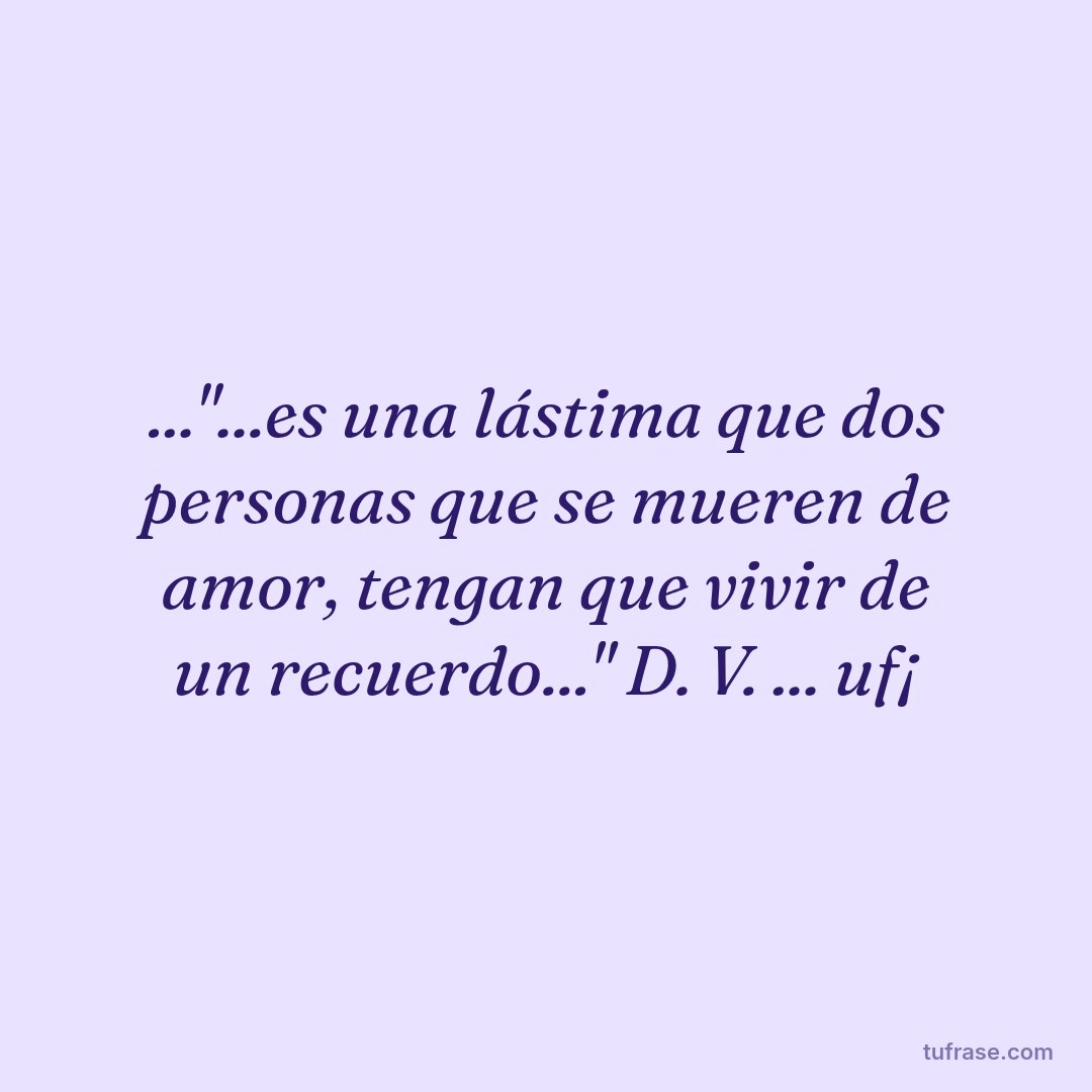 ..."...es una lástima que dos personas que se mueren de amor, tengan que vivir de un recuerdo..." D. V. ... uf¡