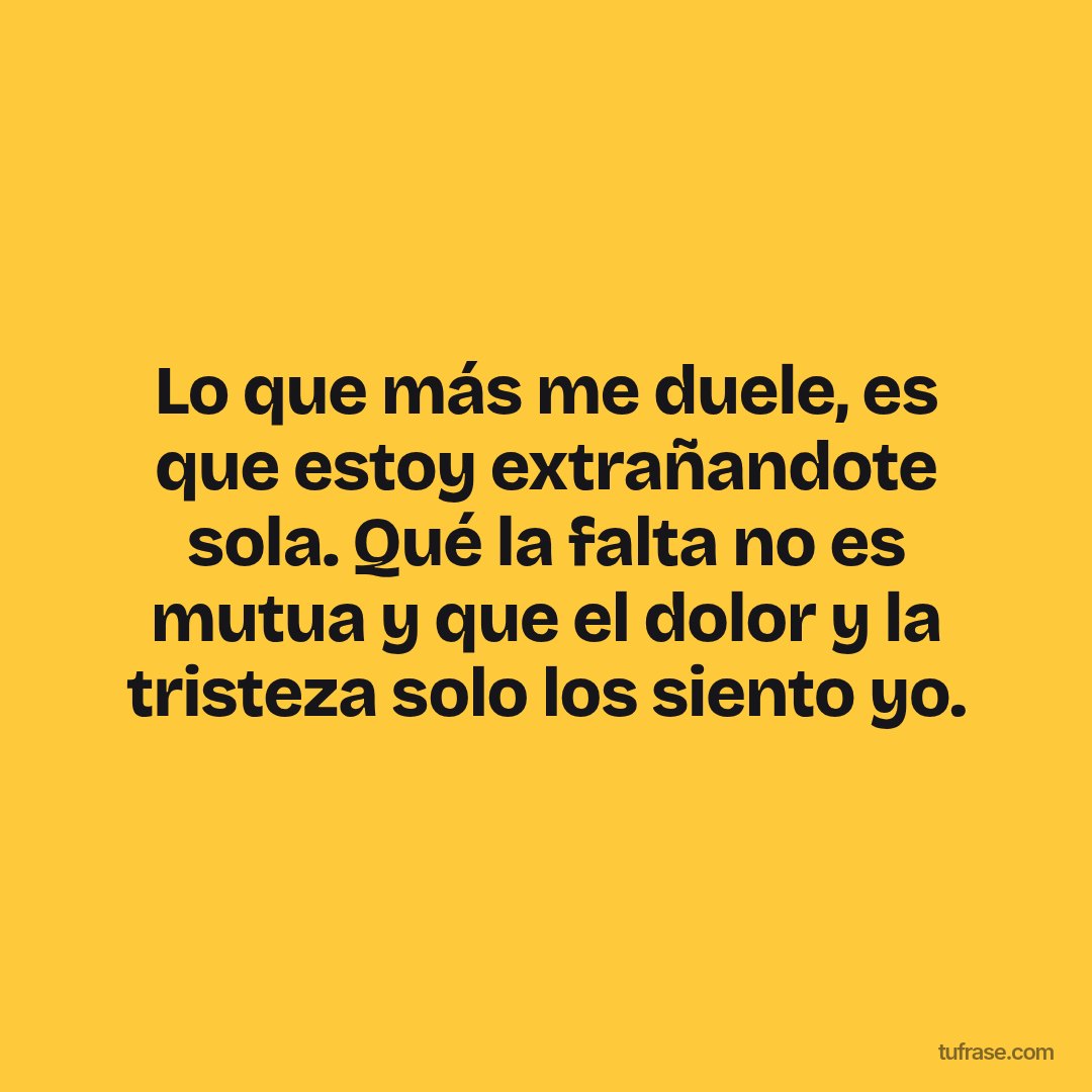 Lo que más me duele, es que estoy extrañandote sola. Qué la falta no es mutua y que el dolor y la tristeza solo los siento yo.