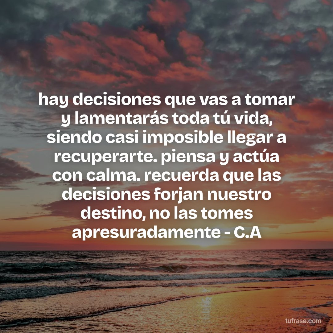hay decisiones que vas a tomar y lamentarás toda tú vida, siendo casi imposible llegar a recuperarte. piensa y actúa con calma. recuerda que las decisiones forjan nuestro destino, no las tomes apresuradamente - C.A