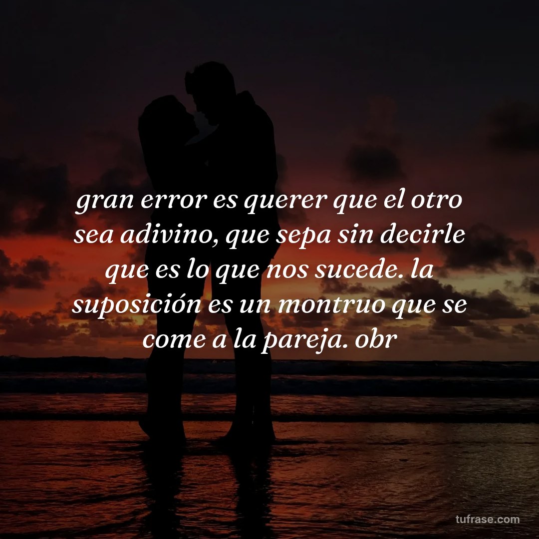 gran error es querer que el otro sea adivino, que sepa sin decirle que es lo que nos sucede. la suposición es un montruo que se come a la pareja. obr