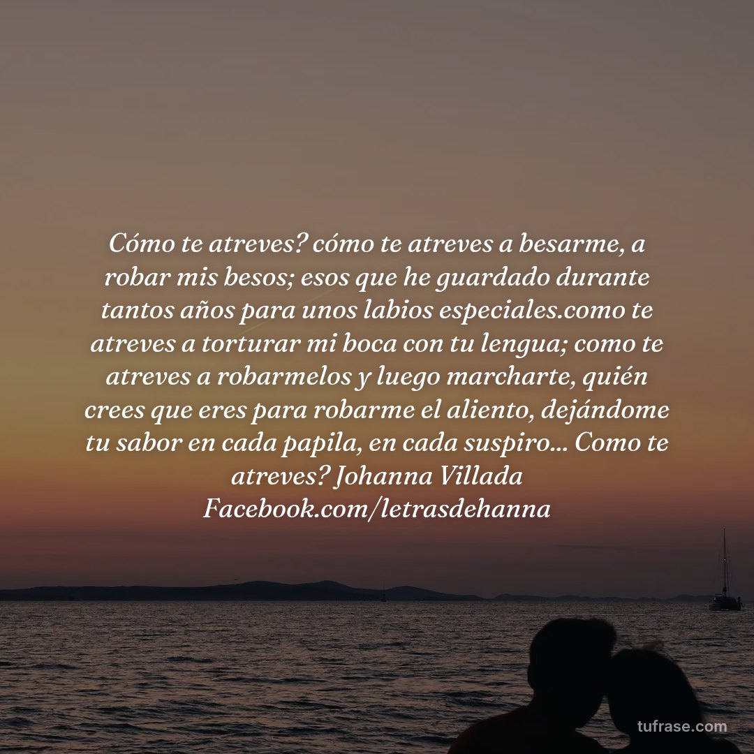 Cómo te atreves? cómo te atreves a besarme, a robar mis besos; esos que he guardado durante tantos años para unos labios especiales.como te atreves a torturar mi boca con tu lengua; como te atreves a robarmelos y luego marcharte, quién crees que eres para robarme el aliento, dejándome tu sabor en cada papila, en cada suspiro... Como te atreves? Johanna Villada Facebook.com/letrasdehanna