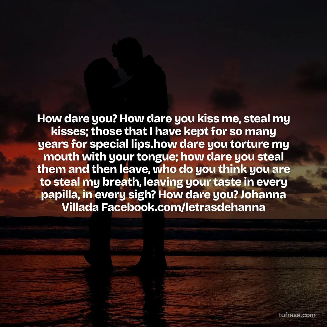 How dare you? How dare you kiss me, steal my kisses; those that I have kept for so many years for special lips.how dare you torture my mouth with your tongue; how dare you steal them and then leave, who do you think you are to steal my breath, leaving your taste in every papilla, in every sigh? How dare you? Johanna Villada Facebook.com/letrasdehanna