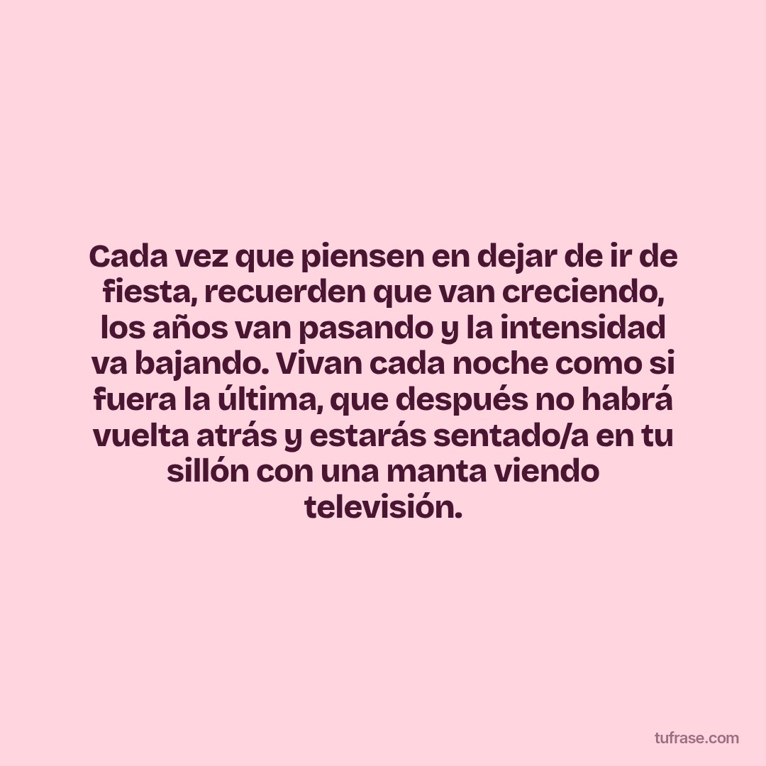 Cada vez que piensen en dejar de ir de fiesta, recuerden que van creciendo, los años van pasando y la intensidad va bajando. Vivan cada noche como si fuera la última, que después no habrá vuelta atrás y estarás sentado/a en tu sillón con una manta viendo televisión.