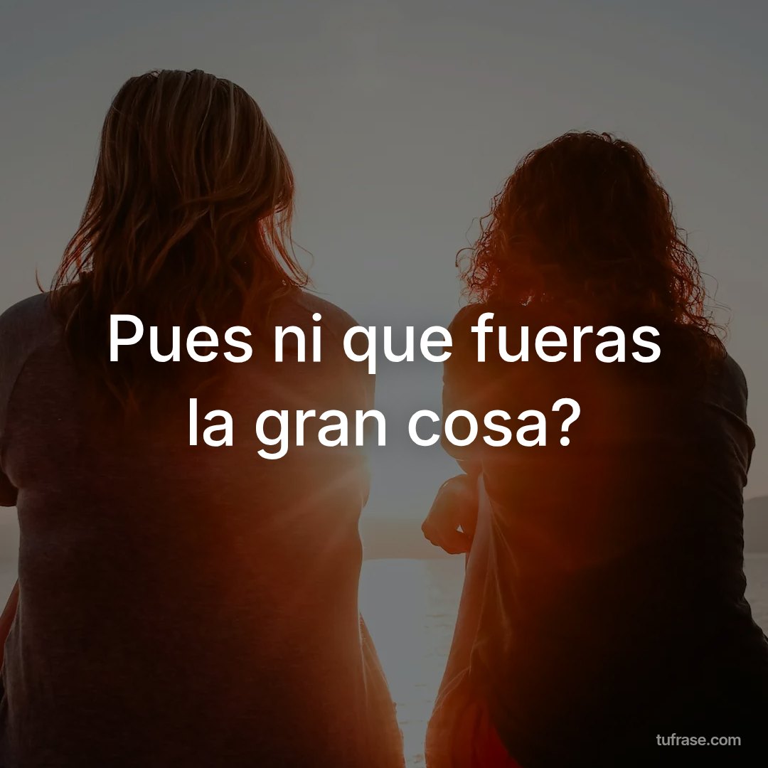 Pues ni que fueras la gran cosa?