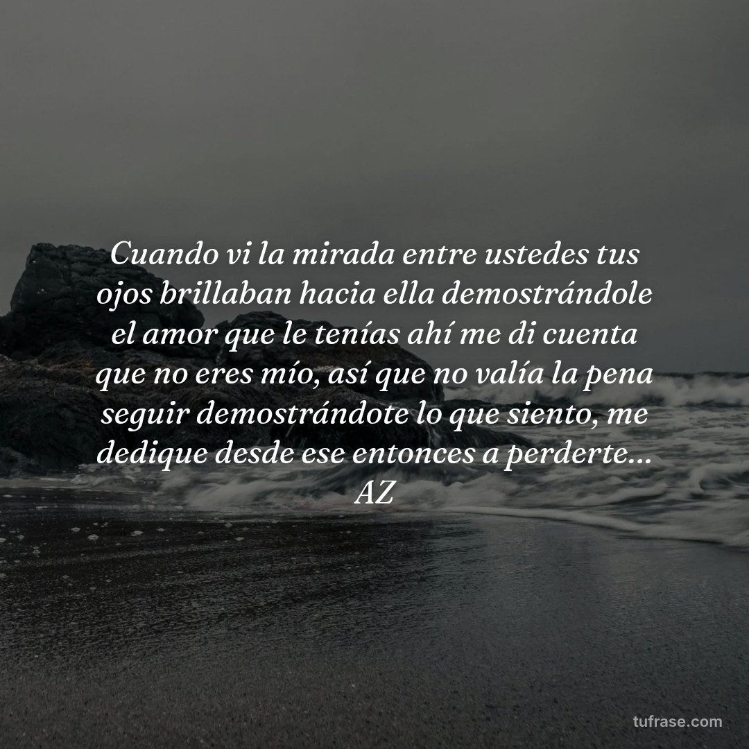 Cuando vi la mirada entre ustedes tus ojos brillaban hacia ella demostrándole el amor que le tenías ahí me di cuenta que no eres mío, así que no valía la pena seguir demostrándote lo que siento, me dedique desde ese entonces a perderte… AZ