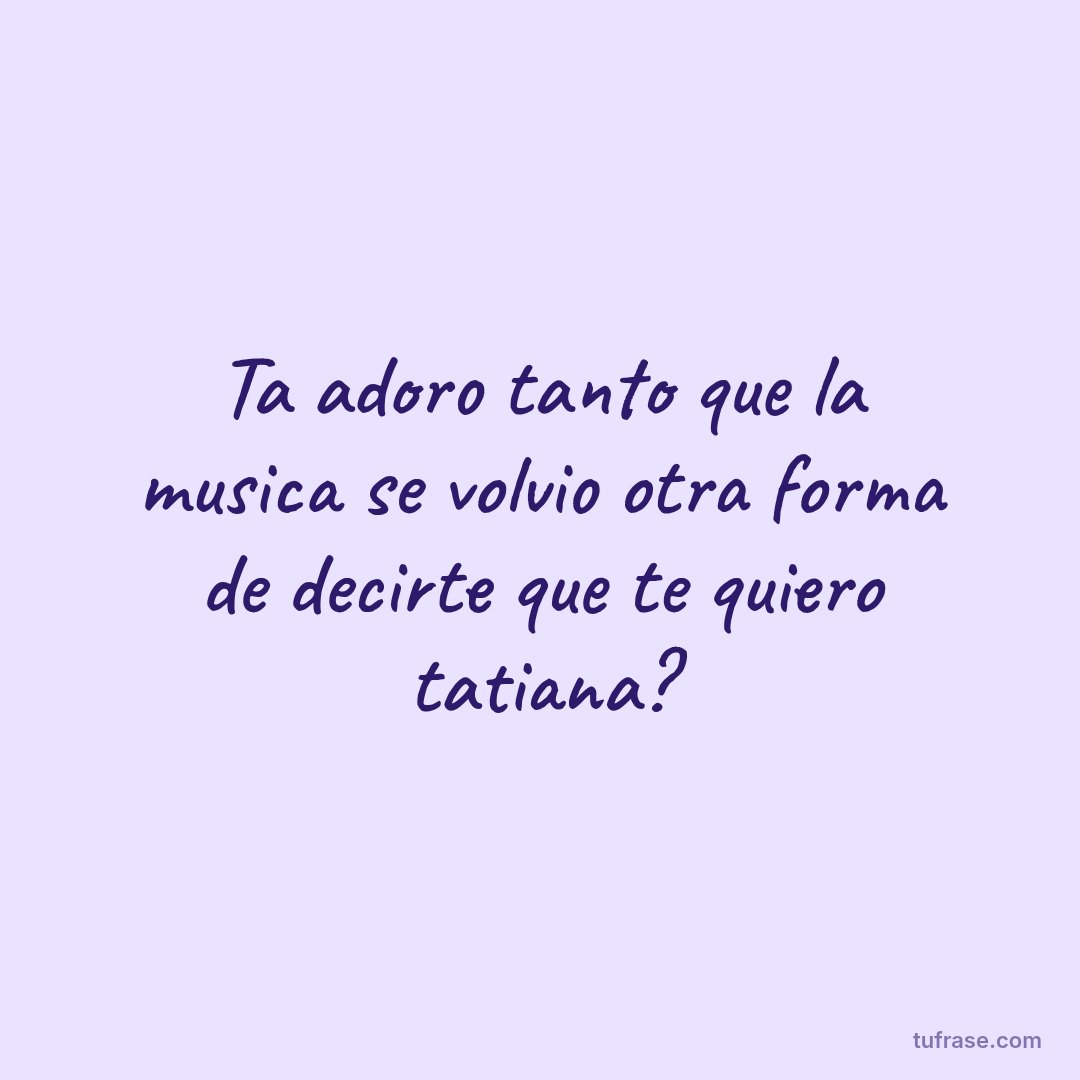 Ta adoro tanto que la musica se volvio otra forma de decirte que te quiero tatiana?