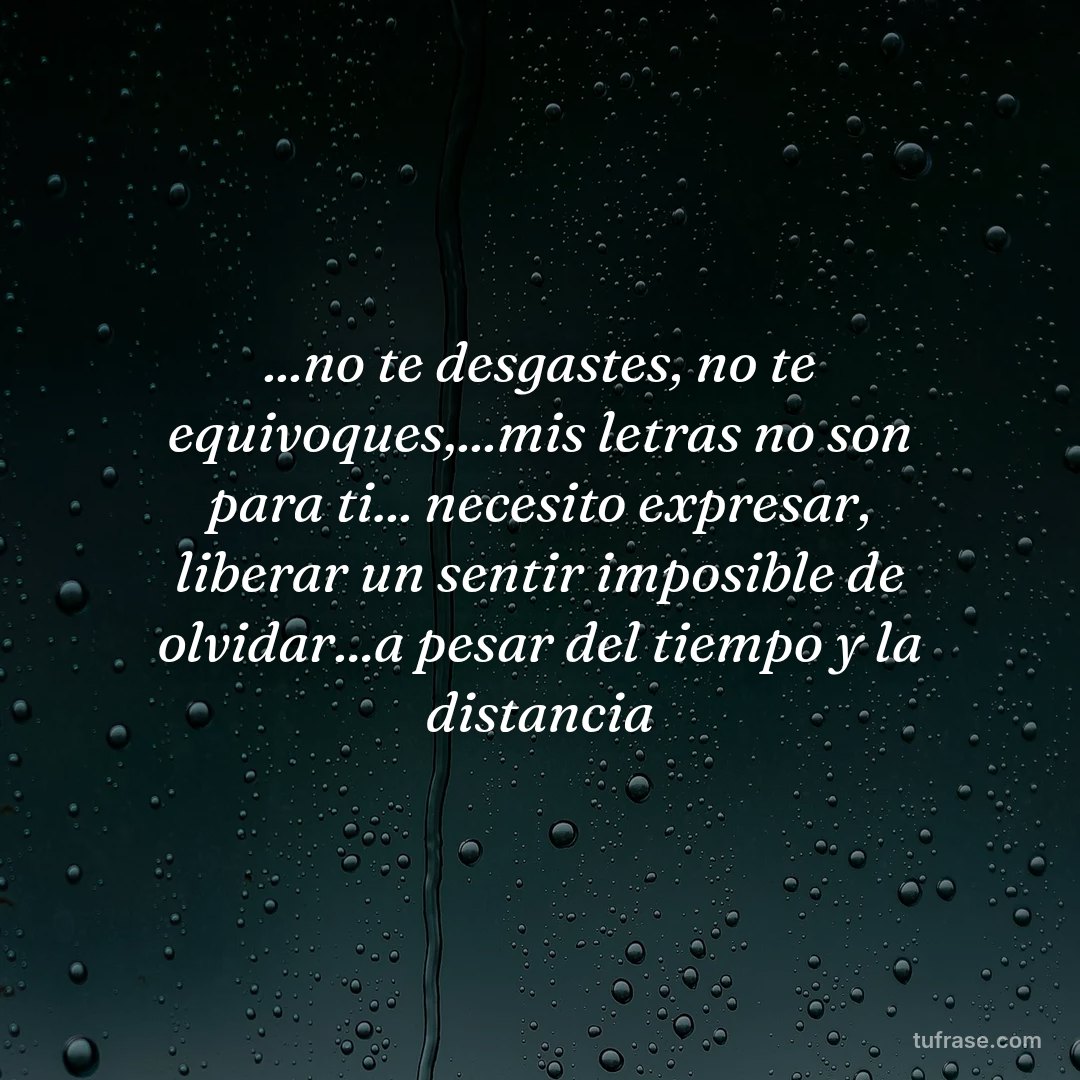 ...no te desgastes, no te equivoques,...mis letras no son para ti... necesito expresar, liberar un sentir imposible de olvidar...a pesar del tiempo y la distancia