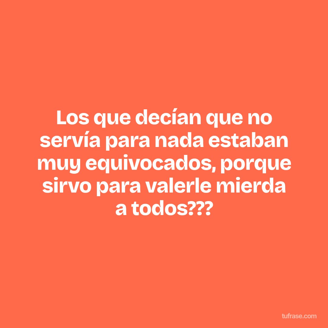 Los que decían que no servía para nada estaban muy equivocados, porque sirvo para valerle mierda a todos???